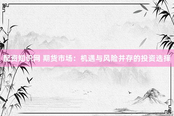 配资知识网 期货市场：机遇与风险并存的投资选择