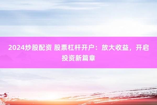 2024炒股配资 股票杠杆开户：放大收益，开启投资新篇章