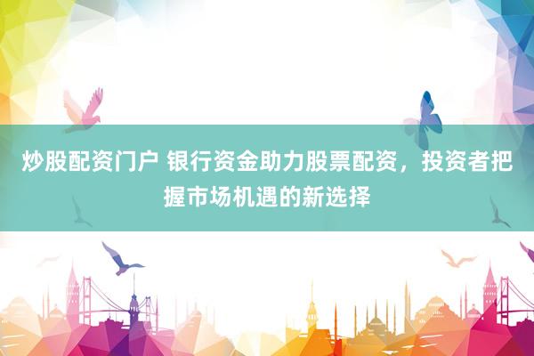 炒股配资门户 银行资金助力股票配资，投资者把握市场机遇的新选择