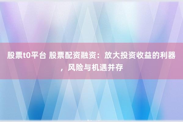 股票t0平台 股票配资融资：放大投资收益的利器，风险与机遇并存