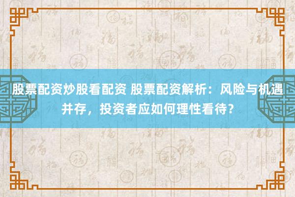 股票配资炒股看配资 股票配资解析：风险与机遇并存，投资者应如何理性看待？