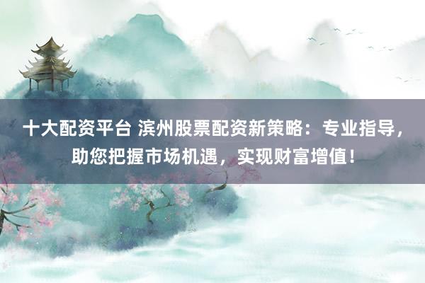 十大配资平台 滨州股票配资新策略：专业指导，助您把握市场机遇，实现财富增值！