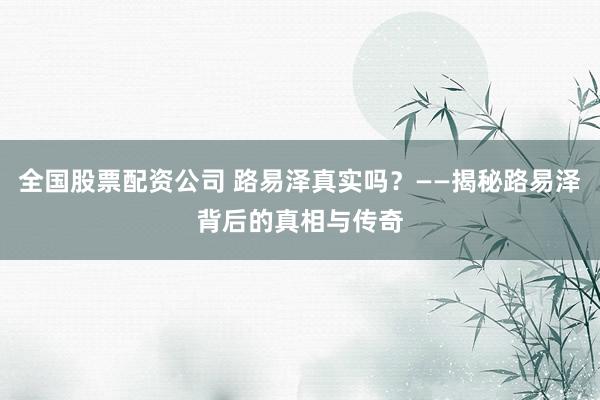 全国股票配资公司 路易泽真实吗？——揭秘路易泽背后的真相与传奇