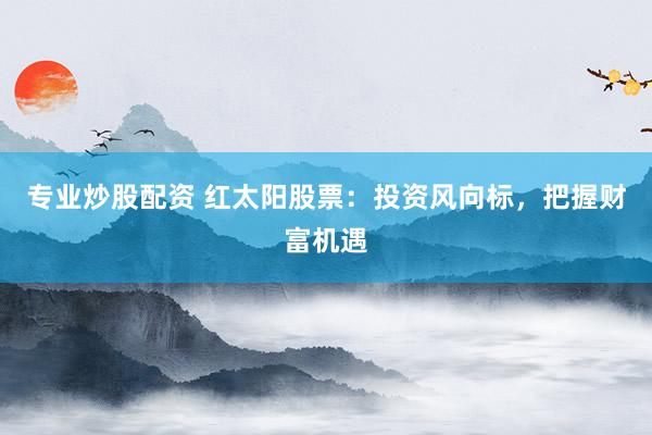 专业炒股配资 红太阳股票：投资风向标，把握财富机遇