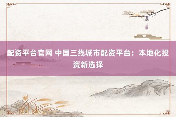 配资平台官网 中国三线城市配资平台：本地化投资新选择