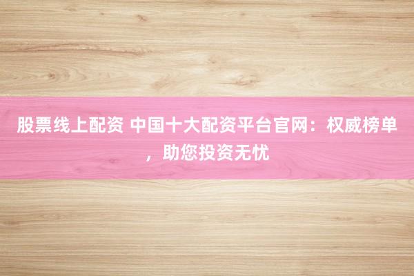 股票线上配资 中国十大配资平台官网：权威榜单，助您投资无忧