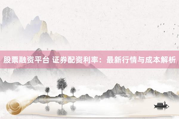 股票融资平台 证券配资利率：最新行情与成本解析