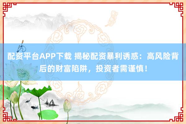 配资平台APP下载 揭秘配资暴利诱惑：高风险背后的财富陷阱，投资者需谨慎！