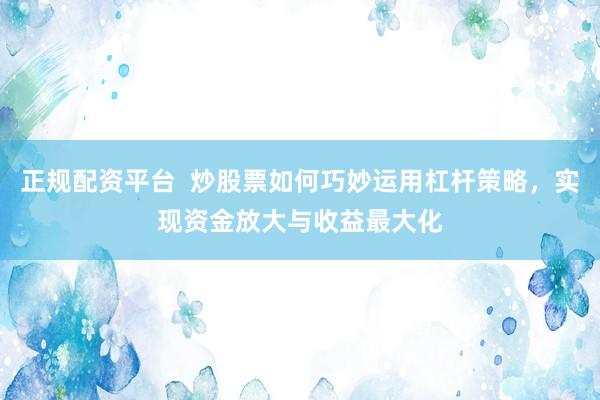 正规配资平台  炒股票如何巧妙运用杠杆策略，实现资金放大与收益最大化