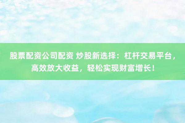 股票配资公司配资 炒股新选择：杠杆交易平台，高效放大收益，轻松实现财富增长！