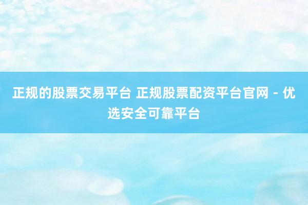 正规的股票交易平台 正规股票配资平台官网 - 优选安全可靠平台