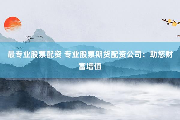 最专业股票配资 专业股票期货配资公司：助您财富增值
