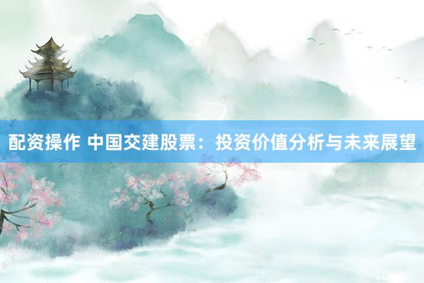 配资操作 中国交建股票：投资价值分析与未来展望