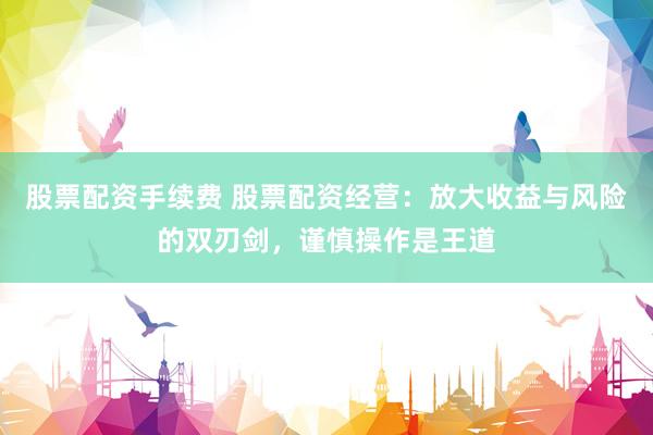 股票配资手续费 股票配资经营：放大收益与风险的双刃剑，谨慎操作是王道