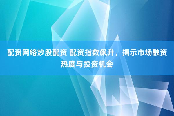 配资网络炒股配资 配资指数飙升，揭示市场融资热度与投资机会