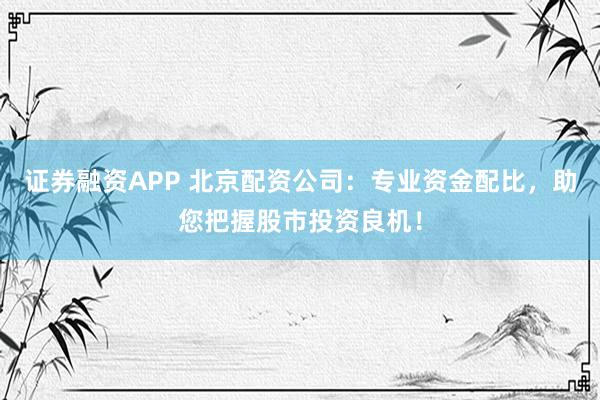 证券融资APP 北京配资公司：专业资金配比，助您把握股市投资良机！