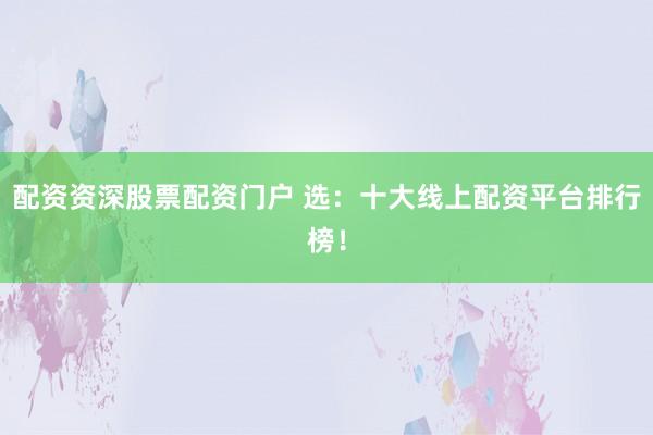 配资资深股票配资门户 选：十大线上配资平台排行榜！