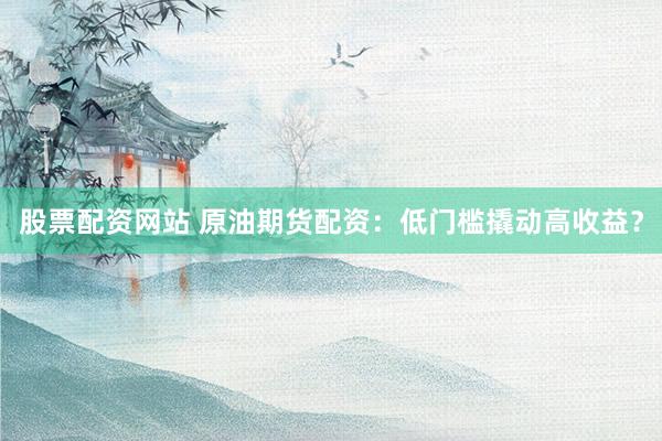 股票配资网站 原油期货配资：低门槛撬动高收益？