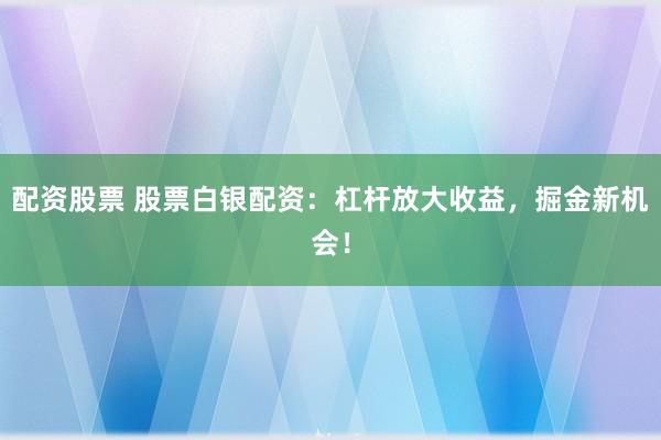 配资股票 股票白银配资：杠杆放大收益，掘金新机会！
