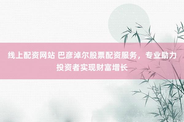 线上配资网站 巴彦淖尔股票配资服务，专业助力投资者实现财富增长