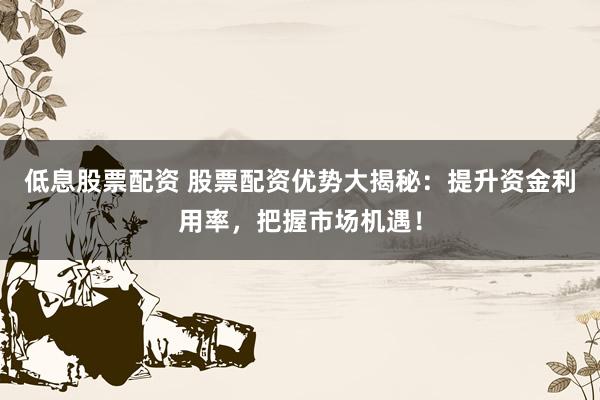 低息股票配资 股票配资优势大揭秘：提升资金利用率，把握市场机遇！