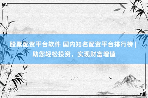 股票配资平台软件 国内知名配资平台排行榜 | 助您轻松投资，实现财富增值