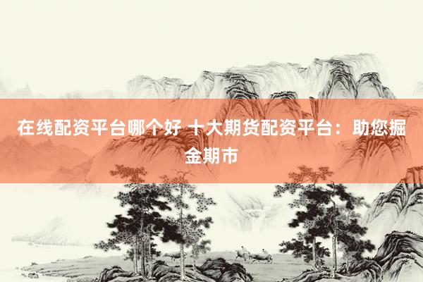 在线配资平台哪个好 十大期货配资平台：助您掘金期市