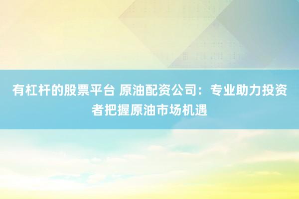 有杠杆的股票平台 原油配资公司：专业助力投资者把握原油市场机遇
