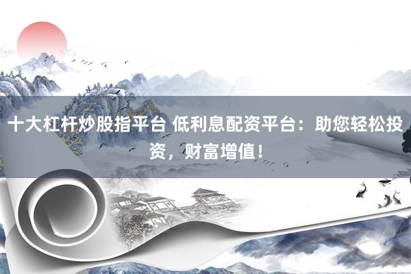 十大杠杆炒股指平台 低利息配资平台：助您轻松投资，财富增值！