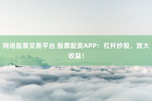 网络股票交易平台 股票配资APP：杠杆炒股，放大收益！