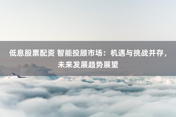 低息股票配资 智能投顾市场：机遇与挑战并存，未来发展趋势展望