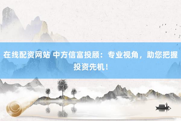 在线配资网站 中方信富投顾：专业视角，助您把握投资先机！