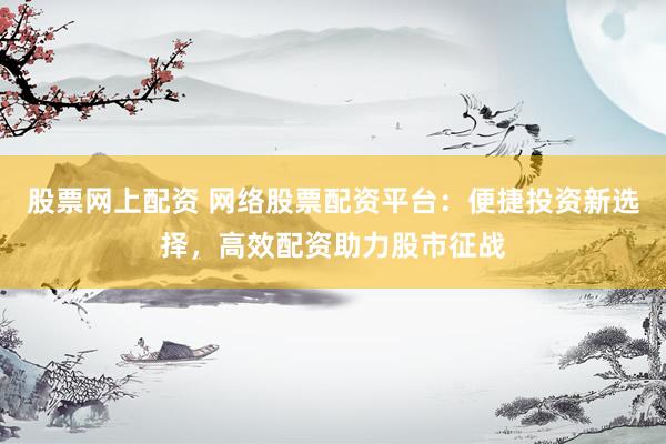股票网上配资 网络股票配资平台：便捷投资新选择，高效配资助力股市征战