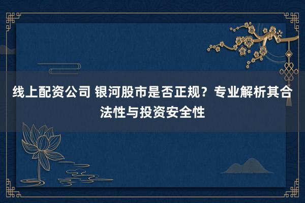线上配资公司 银河股市是否正规？专业解析其合法性与投资安全性