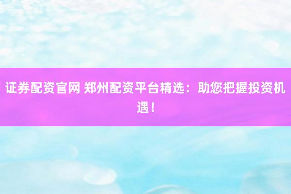 证券配资官网 郑州配资平台精选：助您把握投资机遇！