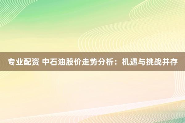专业配资 中石油股价走势分析：机遇与挑战并存