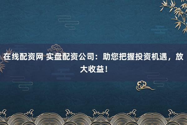 在线配资网 实盘配资公司：助您把握投资机遇，放大收益！