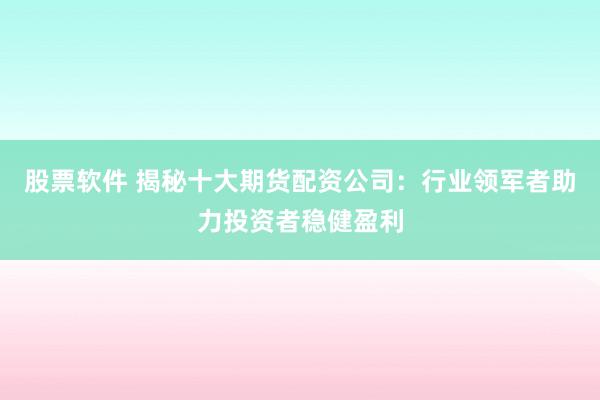 股票软件 揭秘十大期货配资公司：行业领军者助力投资者稳健盈利
