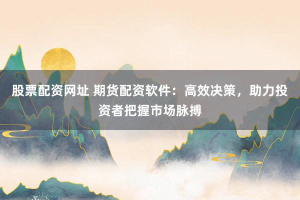 股票配资网址 期货配资软件：高效决策，助力投资者把握市场脉搏