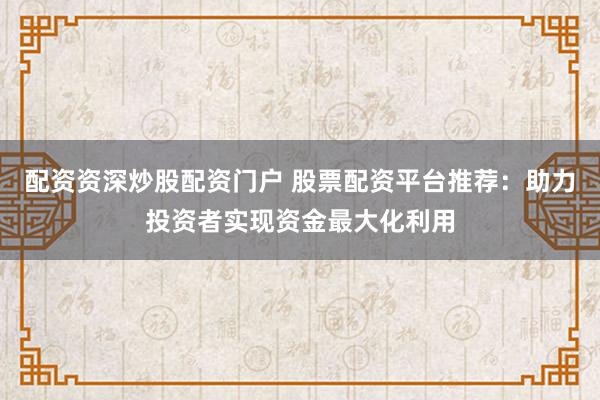 配资资深炒股配资门户 股票配资平台推荐：助力投资者实现资金最大化利用