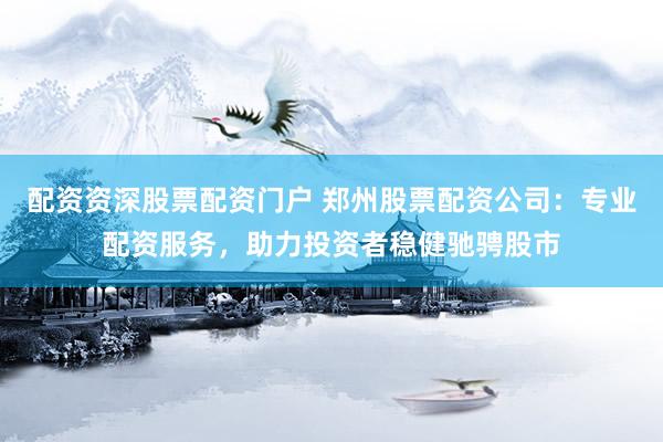 配资资深股票配资门户 郑州股票配资公司：专业配资服务，助力投资者稳健驰骋股市