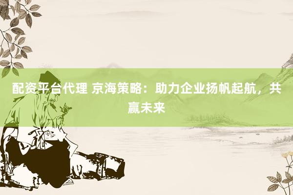 配资平台代理 京海策略：助力企业扬帆起航，共赢未来