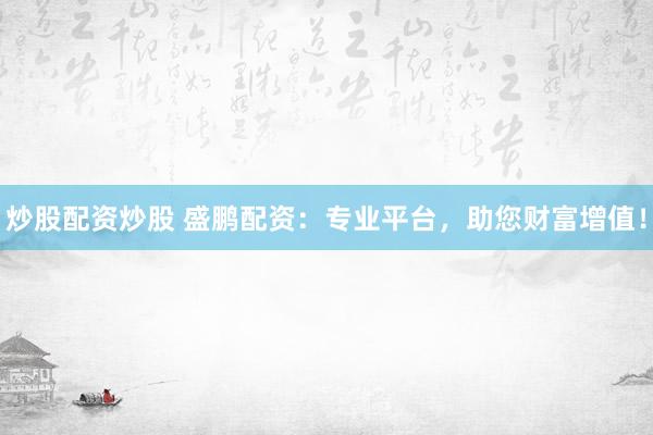 炒股配资炒股 盛鹏配资：专业平台，助您财富增值！