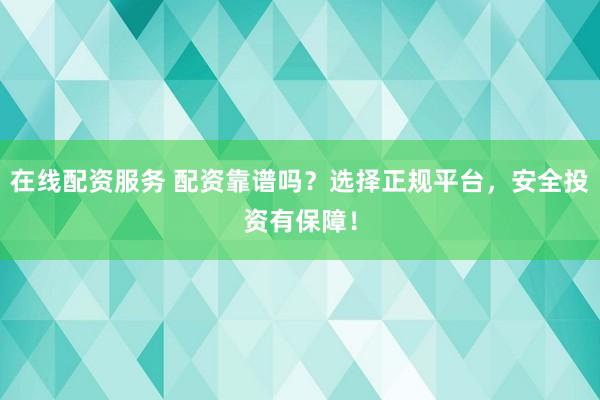 在线配资服务 配资靠谱吗？选择正规平台，安全投资有保障！