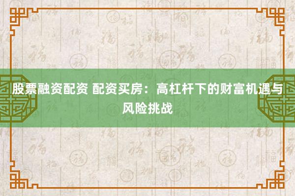 股票融资配资 配资买房：高杠杆下的财富机遇与风险挑战