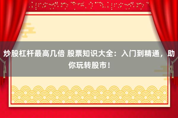 炒股杠杆最高几倍 股票知识大全：入门到精通，助你玩转股市！