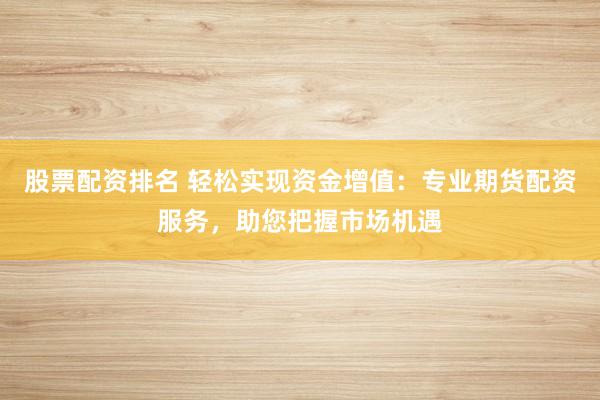 股票配资排名 轻松实现资金增值：专业期货配资服务，助您把握市场机遇
