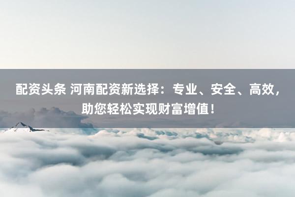 配资头条 河南配资新选择：专业、安全、高效，助您轻松实现财富增值！