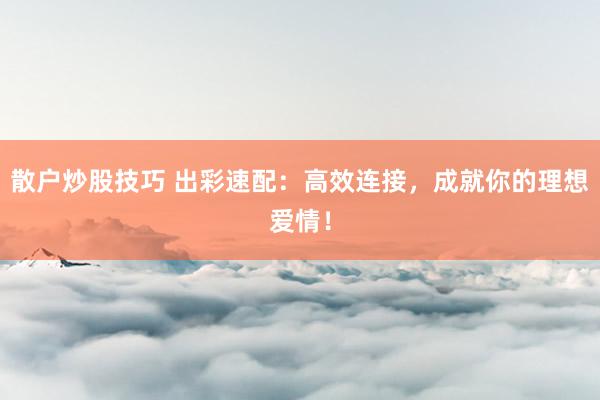 散户炒股技巧 出彩速配：高效连接，成就你的理想爱情！