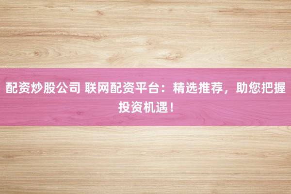 配资炒股公司 联网配资平台：精选推荐，助您把握投资机遇！
